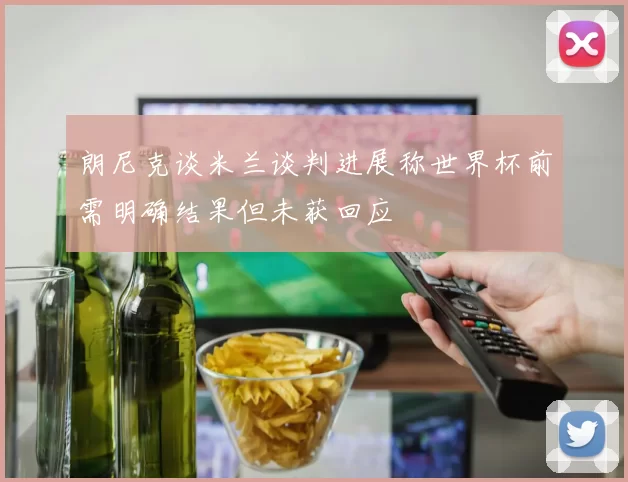 朗尼克谈米兰谈判进展称世界杯前需明确结果但未获回应