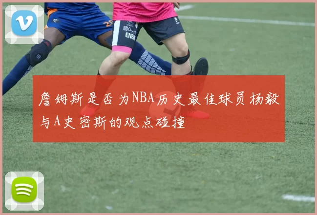 詹姆斯是否为NBA历史最佳球员杨毅与A史密斯的观点碰撞