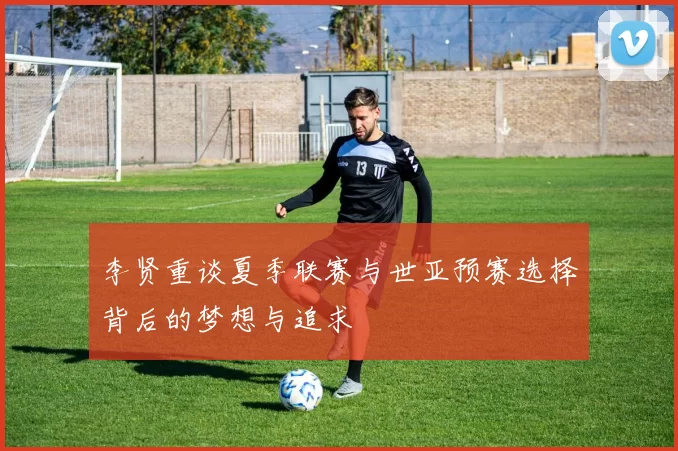 李贤重谈夏季联赛与世亚预赛选择背后的梦想与追求