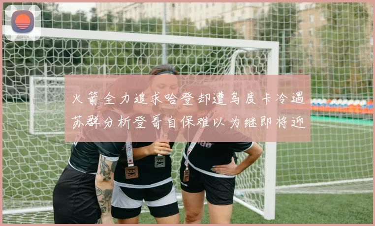 火箭全力追求哈登却遭乌度卡冷遇苏群分析登哥自保难以为继即将迎来抢七大战