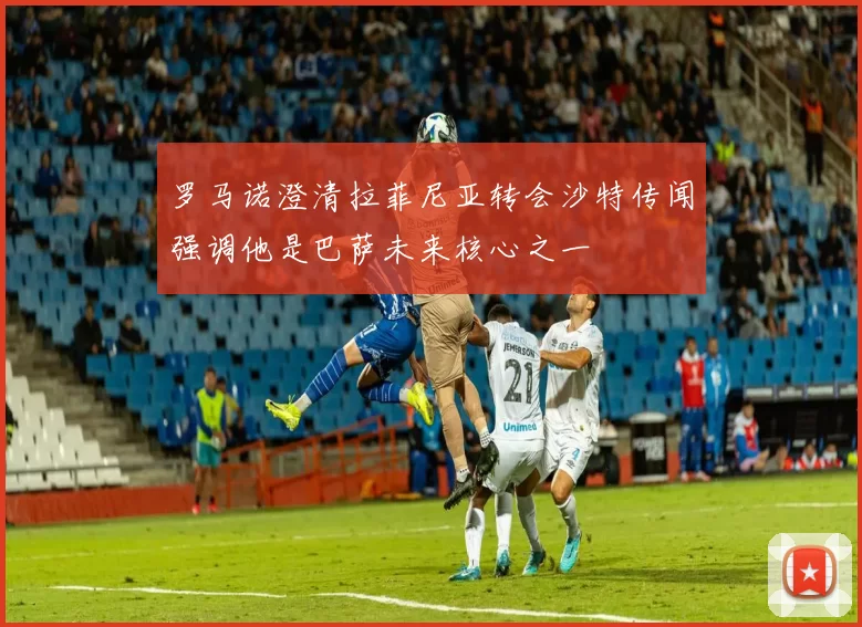 罗马诺澄清拉菲尼亚转会沙特传闻强调他是巴萨未来核心之一