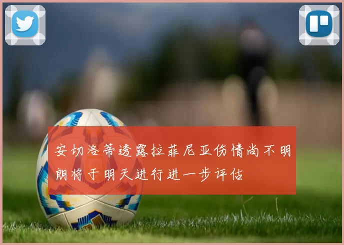 安切洛蒂透露拉菲尼亚伤情尚不明朗将于明天进行进一步评估