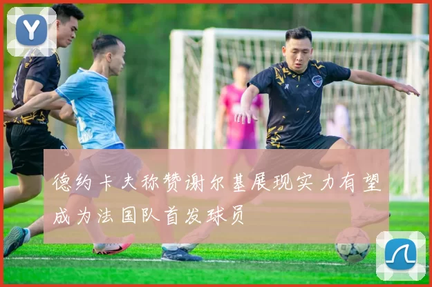 德约卡夫称赞谢尔基展现实力有望成为法国队首发球员