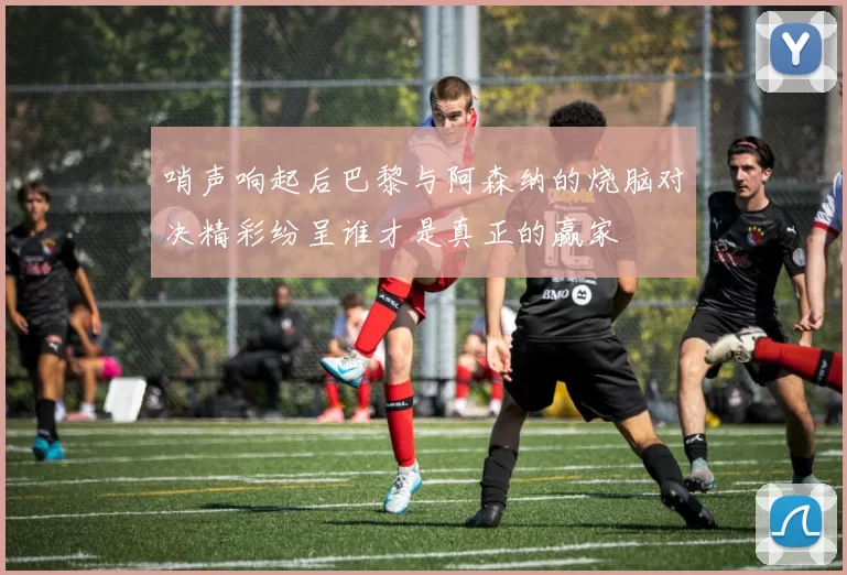 哨声响起后巴黎与阿森纳的烧脑对决精彩纷呈谁才是真正的赢家