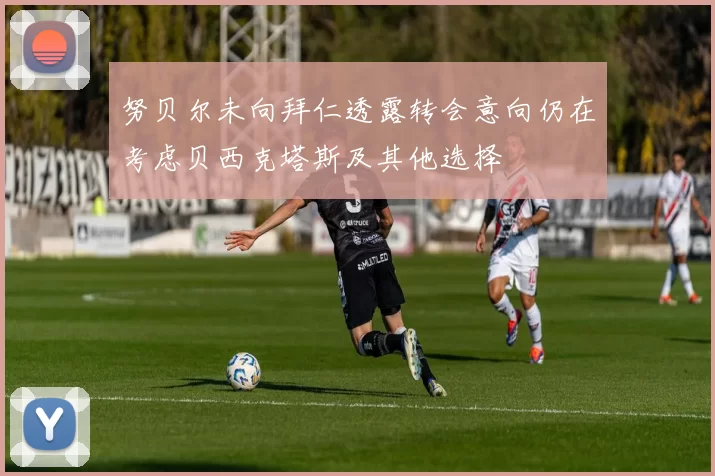 努贝尔未向拜仁透露转会意向仍在考虑贝西克塔斯及其他选择