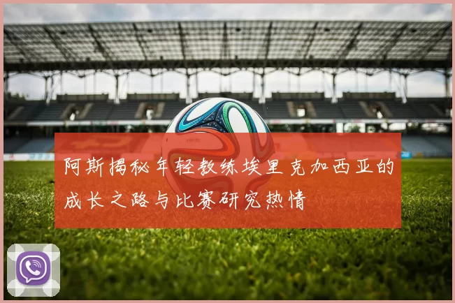 阿斯揭秘年轻教练埃里克加西亚的成长之路与比赛研究热情