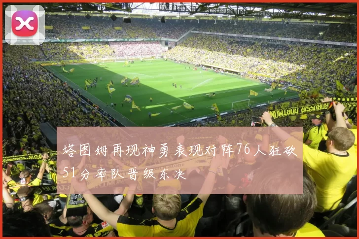 塔图姆再现神勇表现对阵76人狂砍51分率队晋级东决