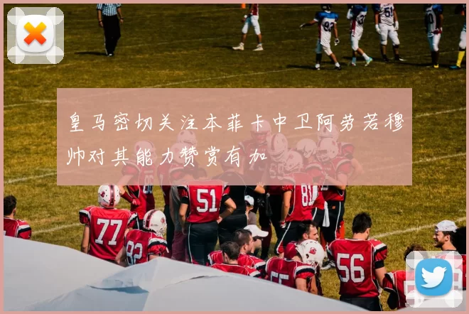 皇马密切关注本菲卡中卫阿劳若穆帅对其能力赞赏有加