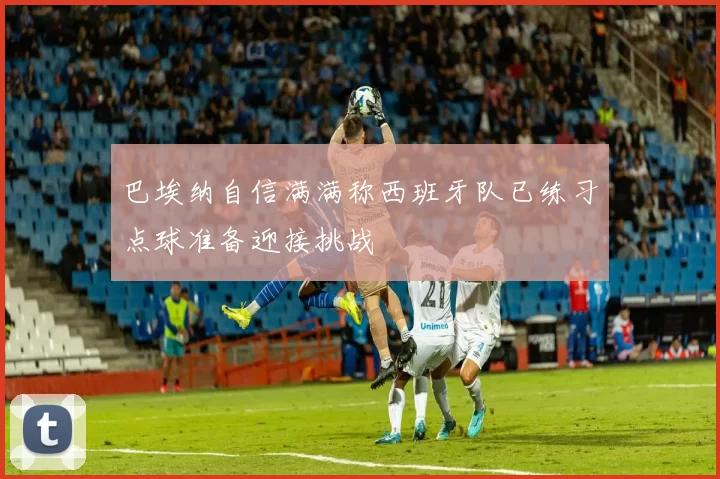 巴埃纳自信满满称西班牙队已练习点球准备迎接挑战