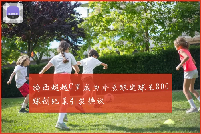 梅西超越C罗成为非点球进球王800球创纪录引发热议