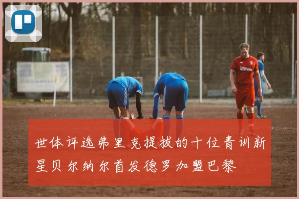 世体评选弗里克提拔的十位青训新星贝尔纳尔首发德罗加盟巴黎
