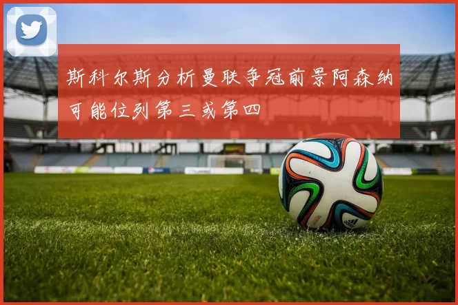 斯科尔斯分析曼联争冠前景阿森纳可能位列第三或第四