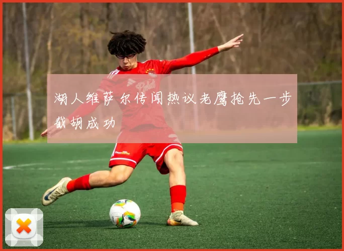 湖人维萨尔传闻热议老鹰抢先一步截胡成功