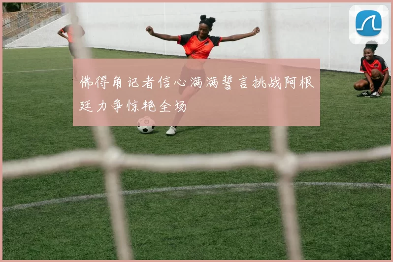 佛得角记者信心满满誓言挑战阿根廷力争惊艳全场