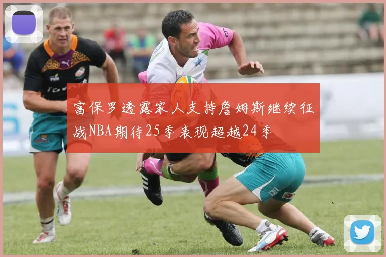 富保罗透露家人支持詹姆斯继续征战NBA期待25季表现超越24季