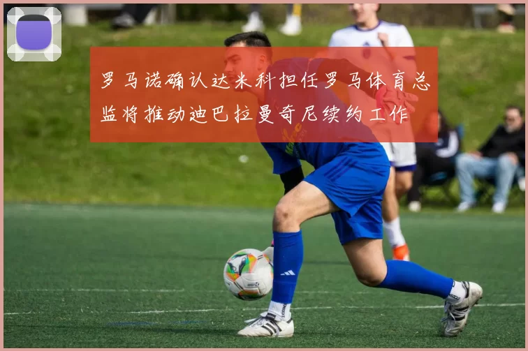 罗马诺确认达米科担任罗马体育总监将推动迪巴拉曼奇尼续约工作