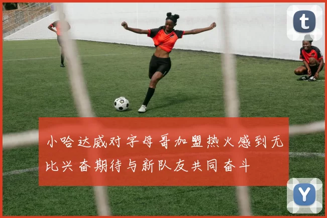 小哈达威对字母哥加盟热火感到无比兴奋期待与新队友共同奋斗