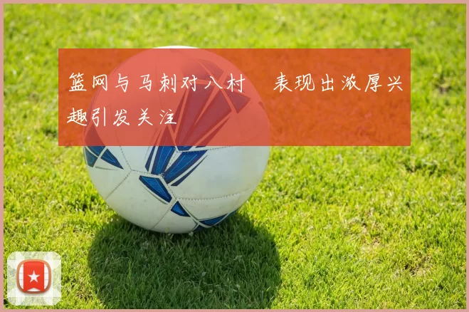 篮网与马刺对八村塁表现出浓厚兴趣引发关注
