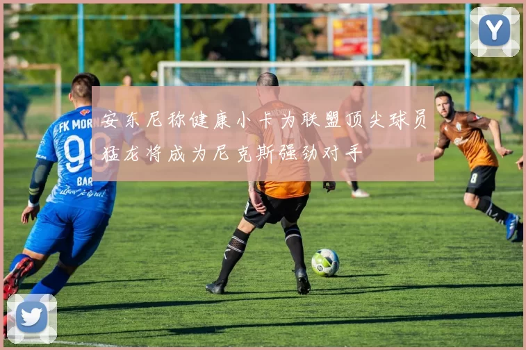 安东尼称健康小卡为联盟顶尖球员猛龙将成为尼克斯强劲对手