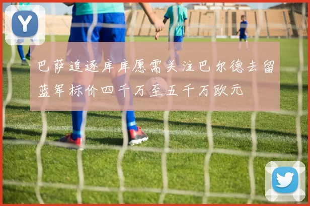 巴萨追逐库库愿需关注巴尔德去留蓝军标价四千万至五千万欧元