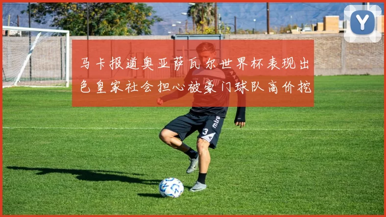 马卡报道奥亚萨瓦尔世界杯表现出色皇家社会担心被豪门球队高价挖角
