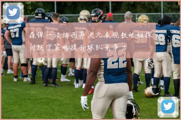森保一谈梅西异次元表现教练组探讨防守策略提升球队竞争力