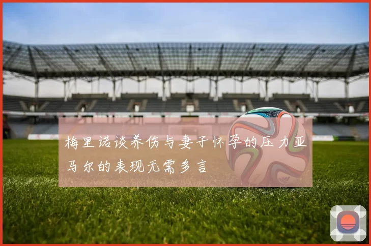 梅里诺谈养伤与妻子怀孕的压力亚马尔的表现无需多言