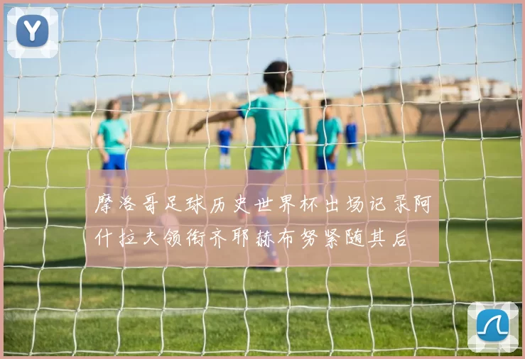 摩洛哥足球历史世界杯出场记录阿什拉夫领衔齐耶赫布努紧随其后
