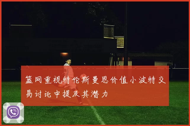 篮网重视特伦斯曼恩价值小波特交易讨论中提及其潜力