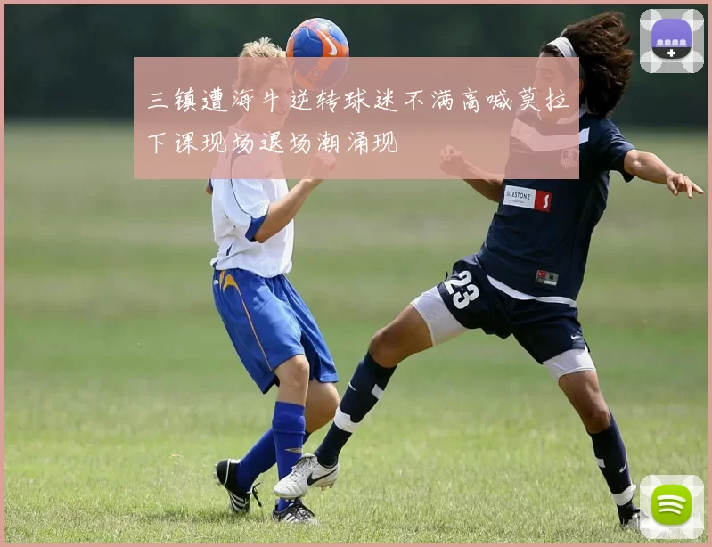 三镇遭海牛逆转球迷不满高喊莫拉下课现场退场潮涌现